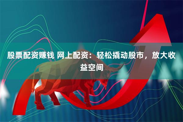 股票配资赚钱 网上配资：轻松撬动股市，放大收益空间