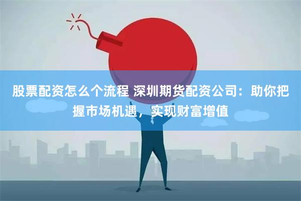 股票配资怎么个流程 深圳期货配资公司：助你把握市场机遇，实现财富增值