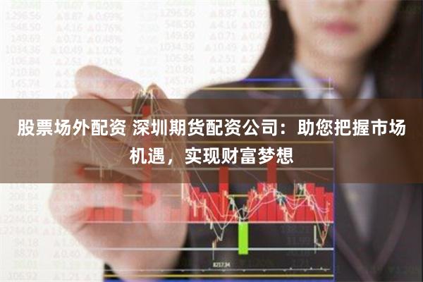 股票场外配资 深圳期货配资公司：助您把握市场机遇，实现财富梦想