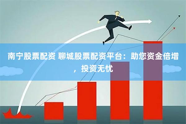 南宁股票配资 聊城股票配资平台：助您资金倍增，投资无忧