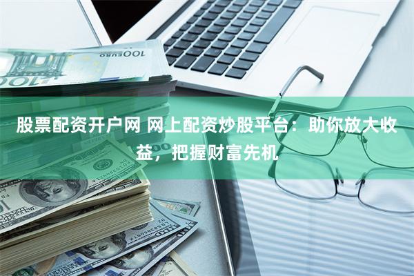 股票配资开户网 网上配资炒股平台：助你放大收益，把握财富先机