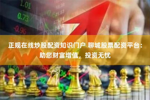 正规在线炒股配资知识门户 聊城股票配资平台：助您财富增值，投资无忧