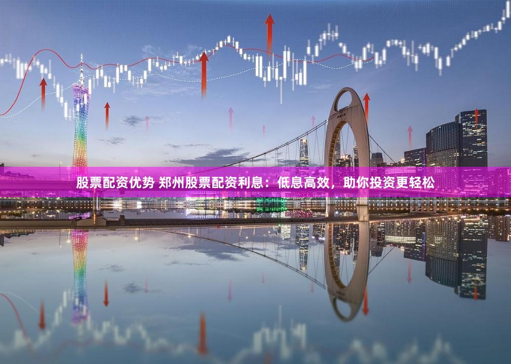 股票配资优势 郑州股票配资利息：低息高效，助你投资更轻松