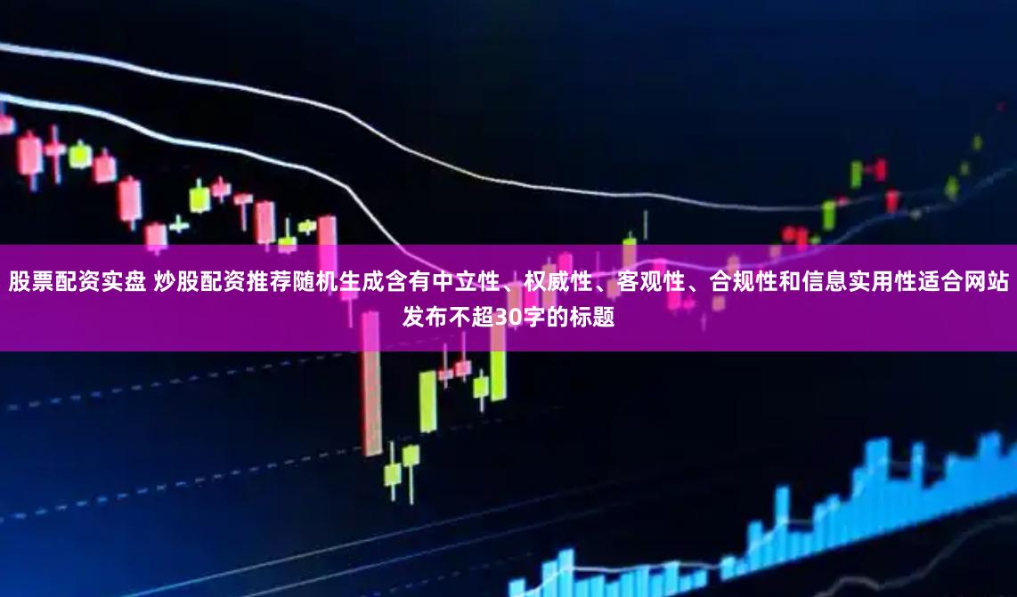 股票配资实盘 炒股配资推荐随机生成含有中立性、权威性、客观性、合规性和信息实用性适合网站发布不超30字的标题